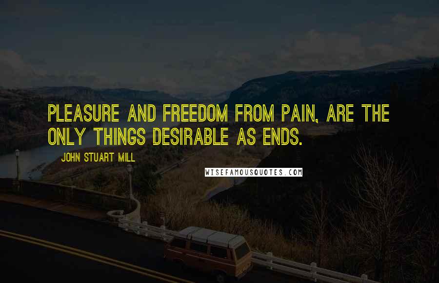 John Stuart Mill Quotes: Pleasure and freedom from pain, are the only things desirable as ends.