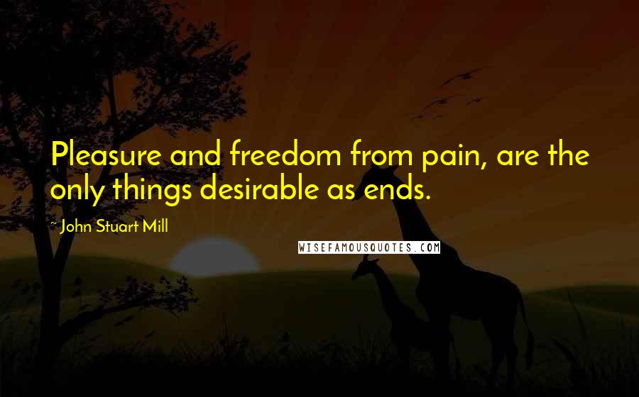 John Stuart Mill Quotes: Pleasure and freedom from pain, are the only things desirable as ends.