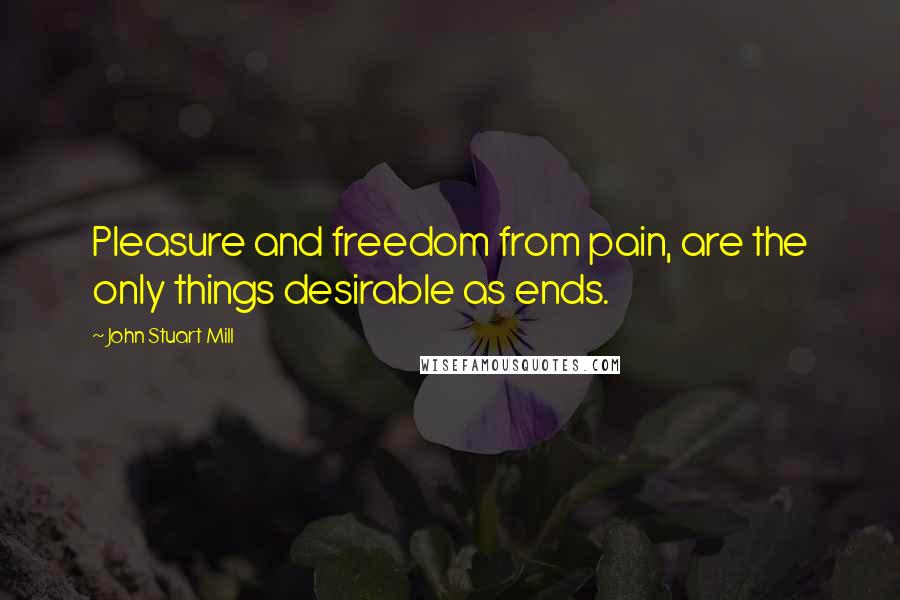 John Stuart Mill Quotes: Pleasure and freedom from pain, are the only things desirable as ends.