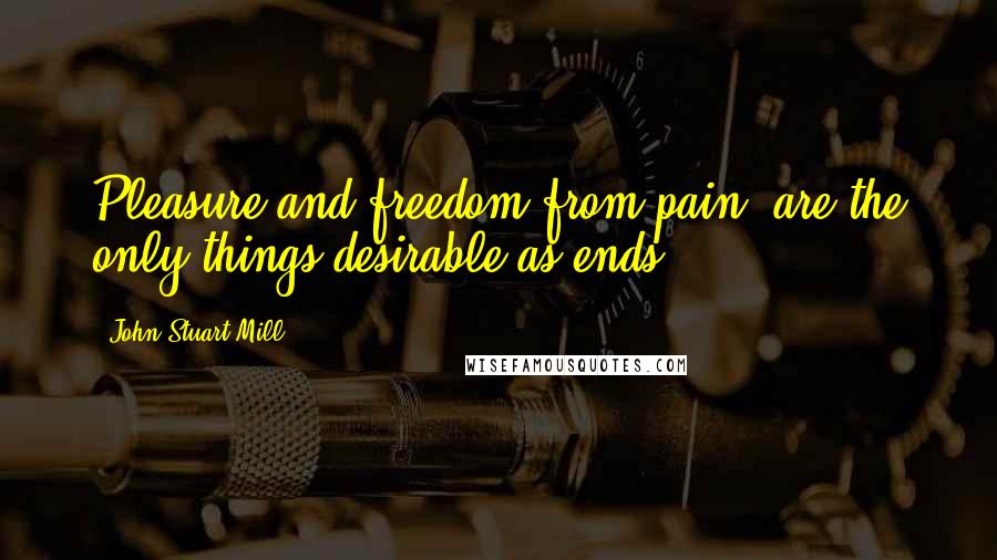 John Stuart Mill Quotes: Pleasure and freedom from pain, are the only things desirable as ends.