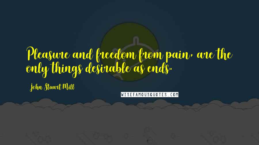 John Stuart Mill Quotes: Pleasure and freedom from pain, are the only things desirable as ends.