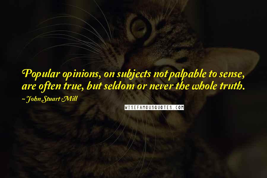 John Stuart Mill Quotes: Popular opinions, on subjects not palpable to sense, are often true, but seldom or never the whole truth.