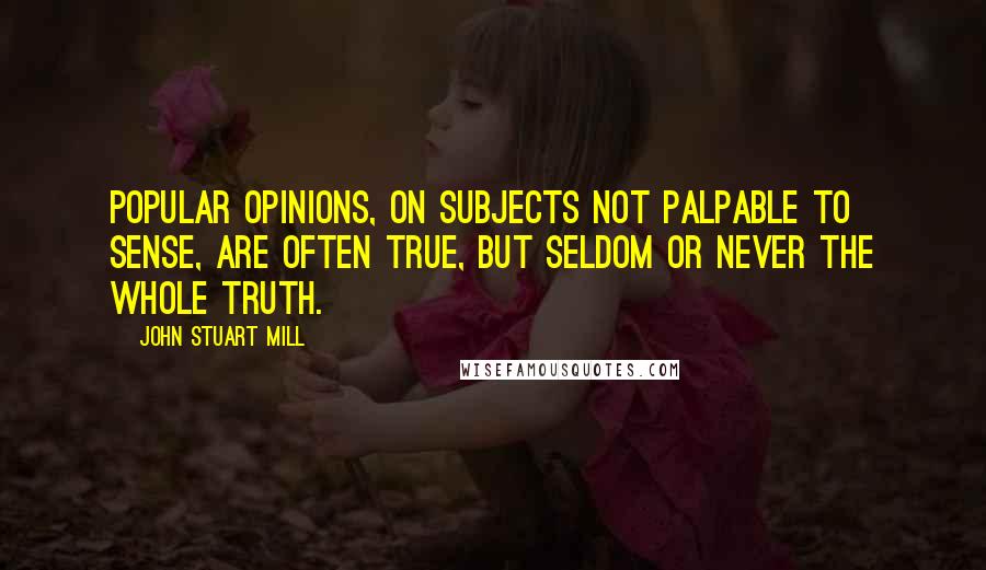 John Stuart Mill Quotes: Popular opinions, on subjects not palpable to sense, are often true, but seldom or never the whole truth.