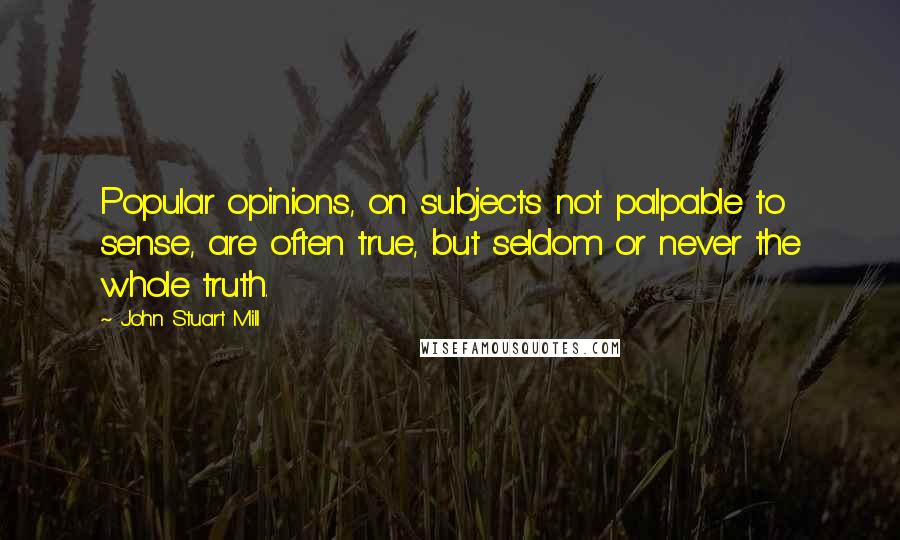 John Stuart Mill Quotes: Popular opinions, on subjects not palpable to sense, are often true, but seldom or never the whole truth.