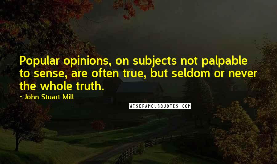 John Stuart Mill Quotes: Popular opinions, on subjects not palpable to sense, are often true, but seldom or never the whole truth.