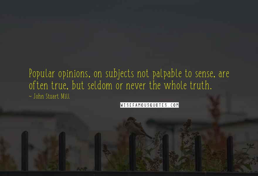 John Stuart Mill Quotes: Popular opinions, on subjects not palpable to sense, are often true, but seldom or never the whole truth.