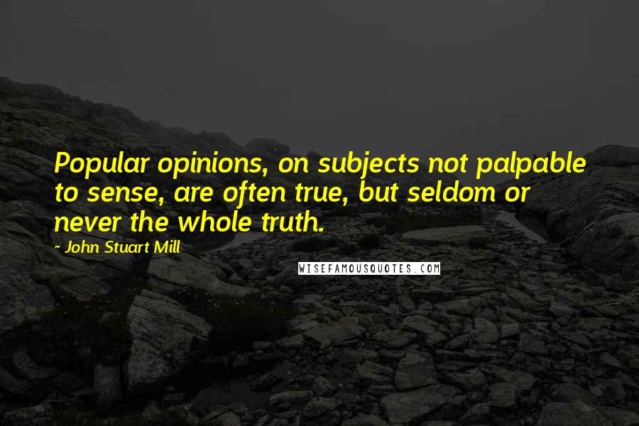 John Stuart Mill Quotes: Popular opinions, on subjects not palpable to sense, are often true, but seldom or never the whole truth.