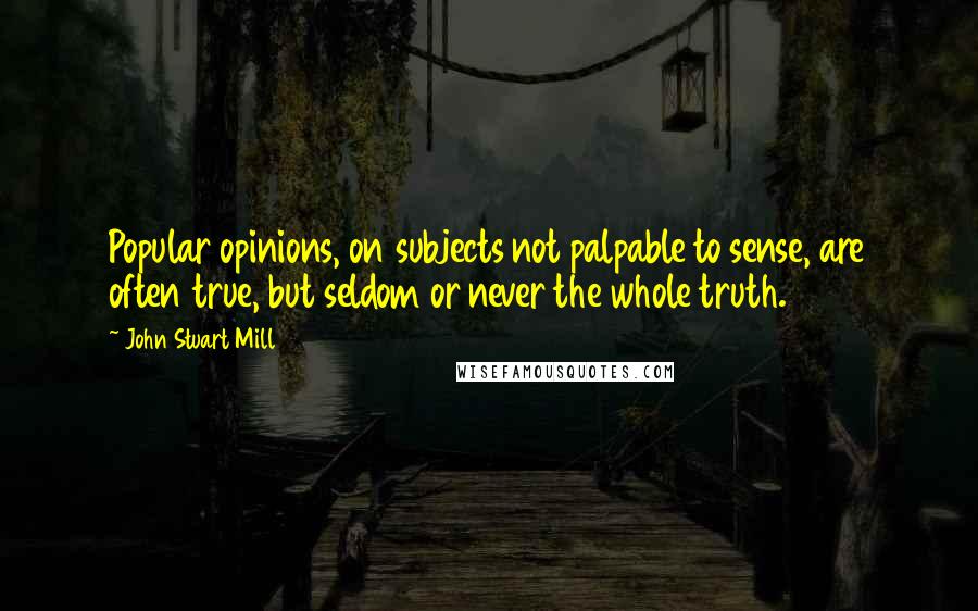 John Stuart Mill Quotes: Popular opinions, on subjects not palpable to sense, are often true, but seldom or never the whole truth.