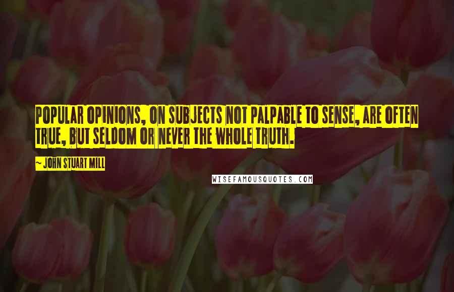 John Stuart Mill Quotes: Popular opinions, on subjects not palpable to sense, are often true, but seldom or never the whole truth.