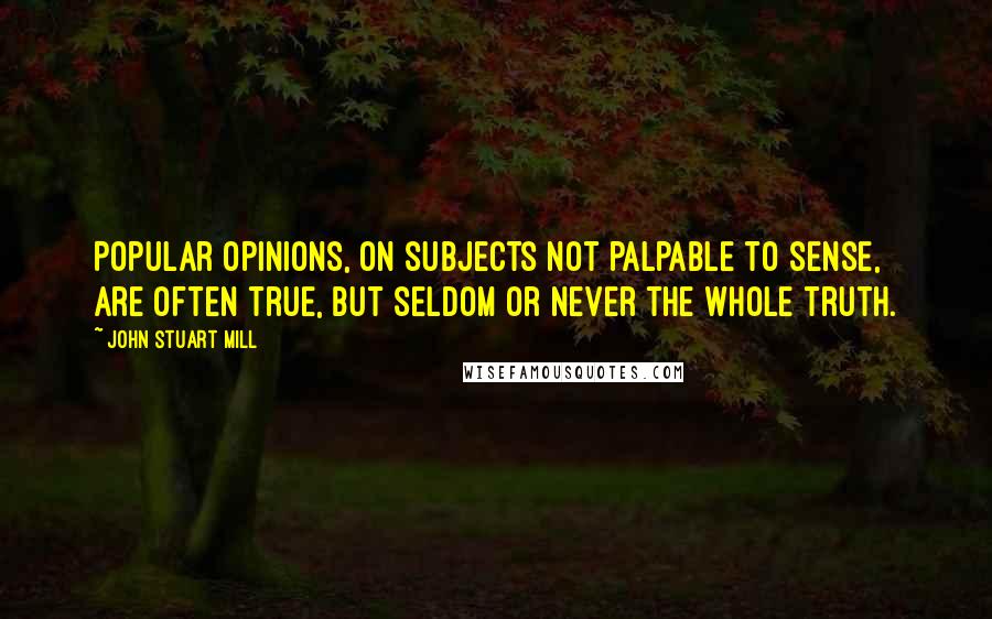 John Stuart Mill Quotes: Popular opinions, on subjects not palpable to sense, are often true, but seldom or never the whole truth.