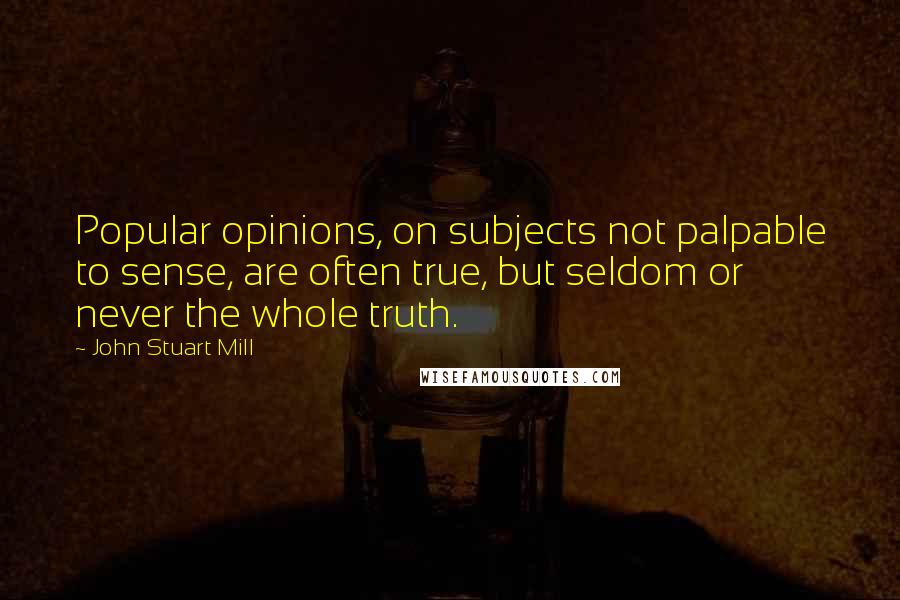 John Stuart Mill Quotes: Popular opinions, on subjects not palpable to sense, are often true, but seldom or never the whole truth.