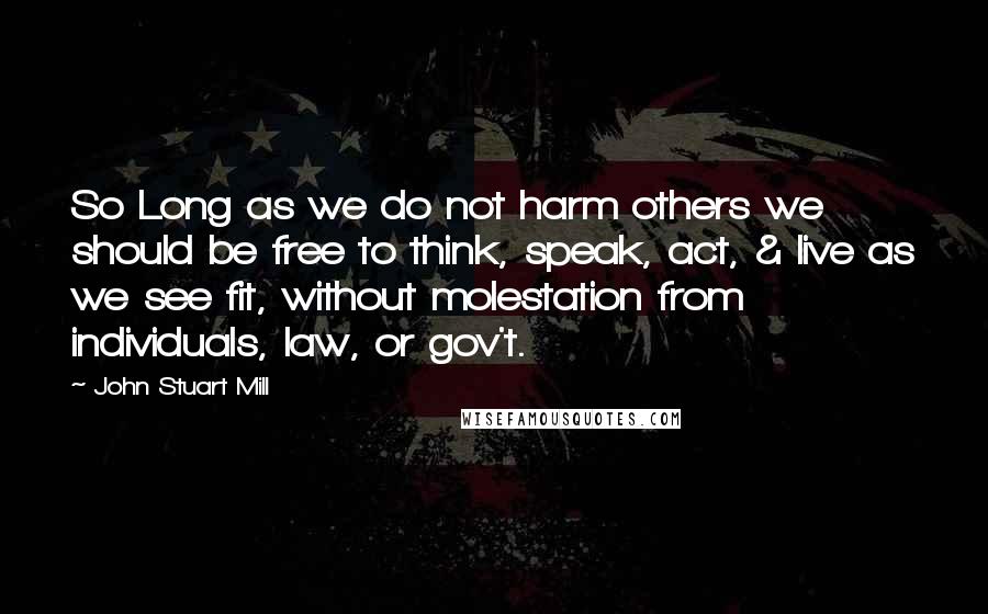 John Stuart Mill Quotes: So Long as we do not harm others we should be free to think, speak, act, & live as we see fit, without molestation from individuals, law, or gov't.