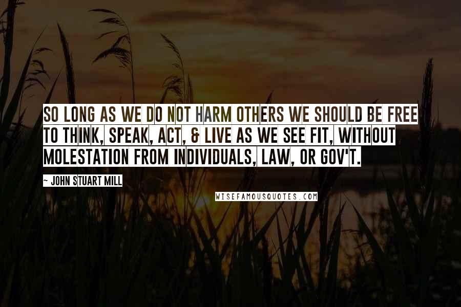 John Stuart Mill Quotes: So Long as we do not harm others we should be free to think, speak, act, & live as we see fit, without molestation from individuals, law, or gov't.
