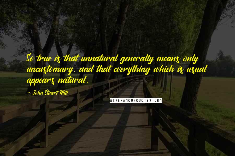 John Stuart Mill Quotes: So true is that unnatural generally means only uncustomary, and that everything which is usual appears natural.