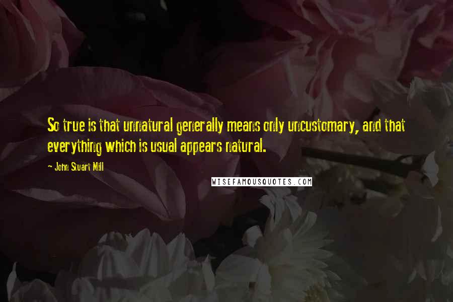 John Stuart Mill Quotes: So true is that unnatural generally means only uncustomary, and that everything which is usual appears natural.