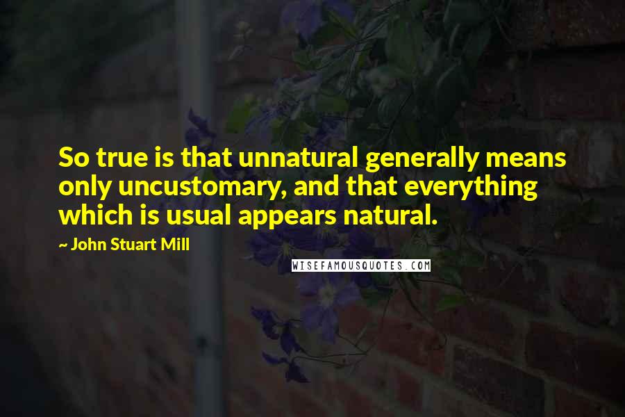 John Stuart Mill Quotes: So true is that unnatural generally means only uncustomary, and that everything which is usual appears natural.