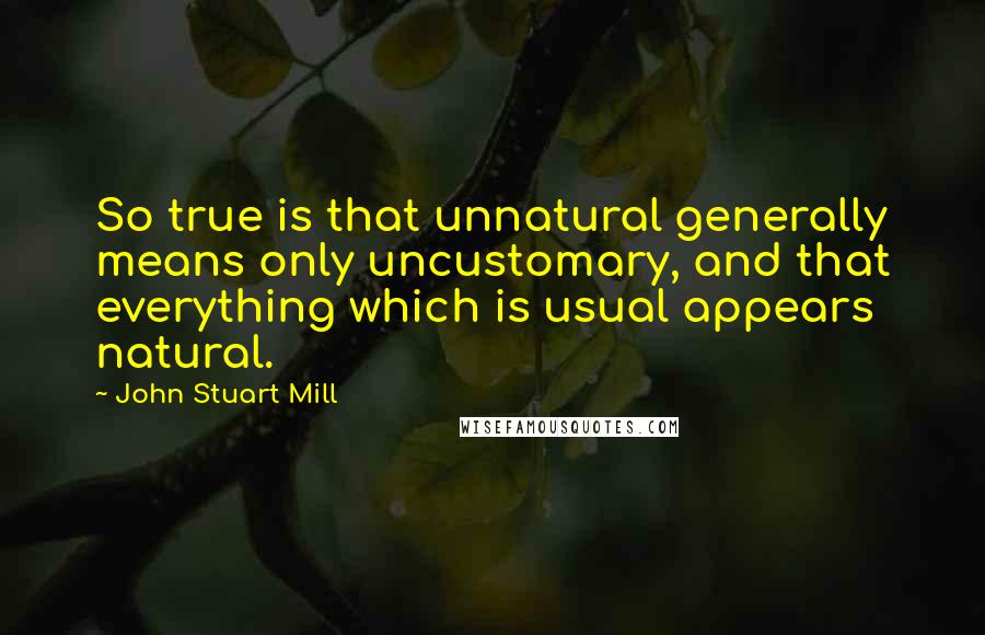 John Stuart Mill Quotes: So true is that unnatural generally means only uncustomary, and that everything which is usual appears natural.