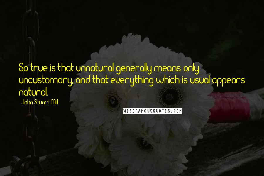 John Stuart Mill Quotes: So true is that unnatural generally means only uncustomary, and that everything which is usual appears natural.