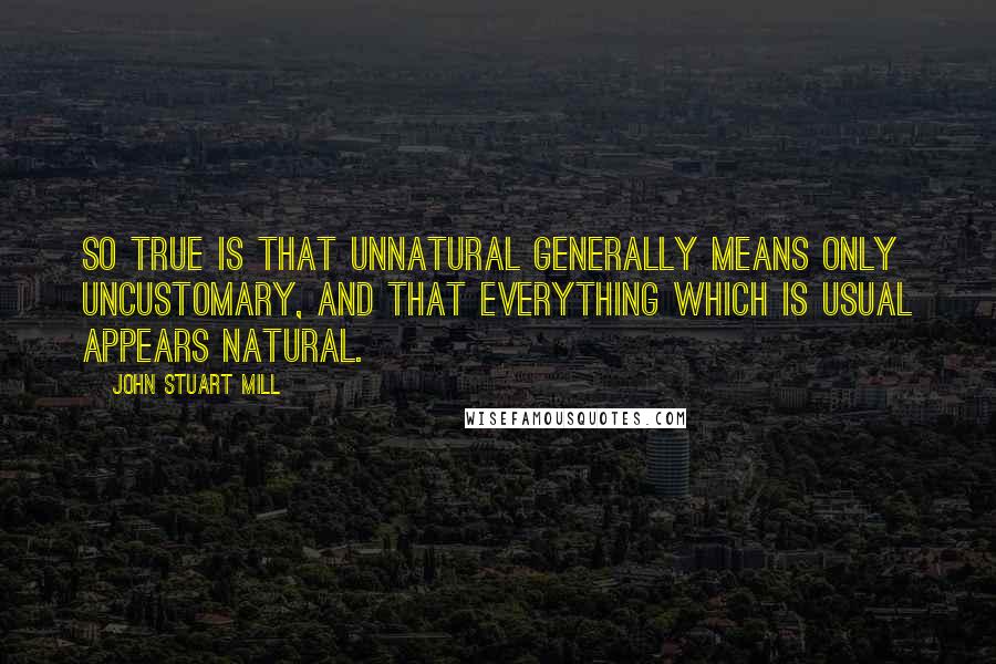 John Stuart Mill Quotes: So true is that unnatural generally means only uncustomary, and that everything which is usual appears natural.