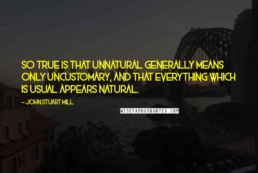 John Stuart Mill Quotes: So true is that unnatural generally means only uncustomary, and that everything which is usual appears natural.