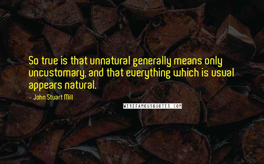 John Stuart Mill Quotes: So true is that unnatural generally means only uncustomary, and that everything which is usual appears natural.