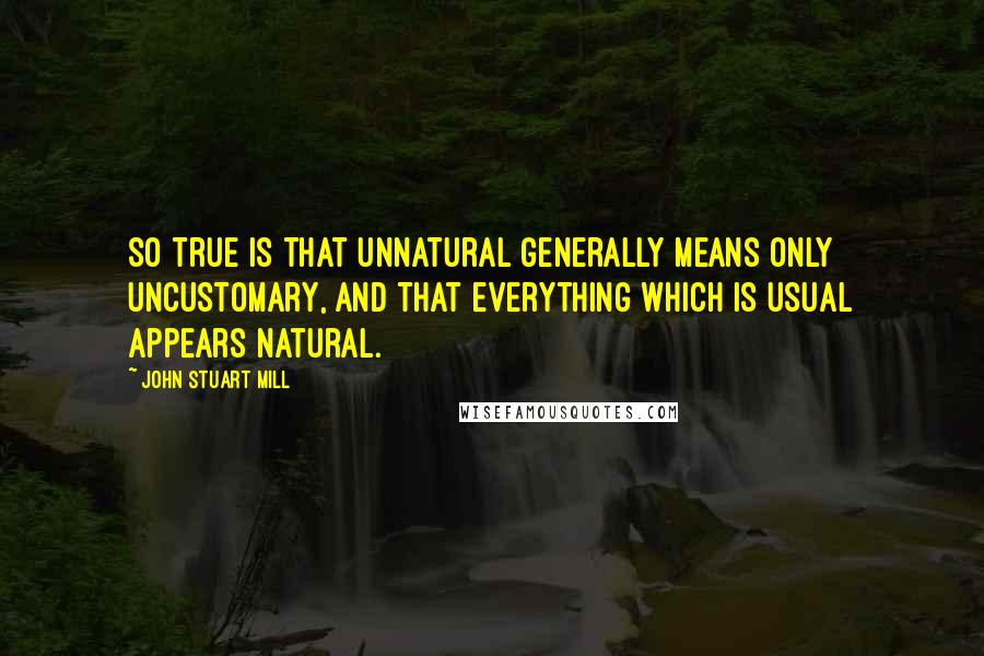 John Stuart Mill Quotes: So true is that unnatural generally means only uncustomary, and that everything which is usual appears natural.