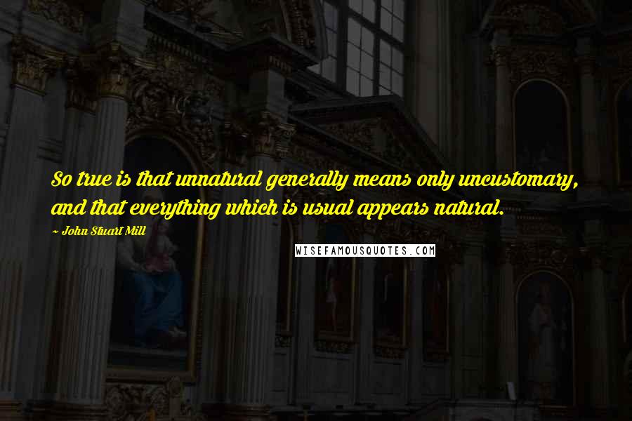 John Stuart Mill Quotes: So true is that unnatural generally means only uncustomary, and that everything which is usual appears natural.