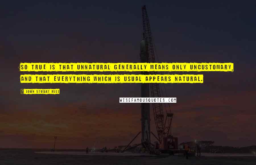 John Stuart Mill Quotes: So true is that unnatural generally means only uncustomary, and that everything which is usual appears natural.