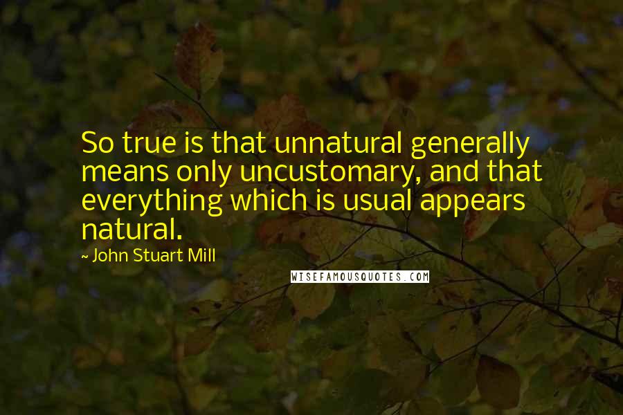 John Stuart Mill Quotes: So true is that unnatural generally means only uncustomary, and that everything which is usual appears natural.