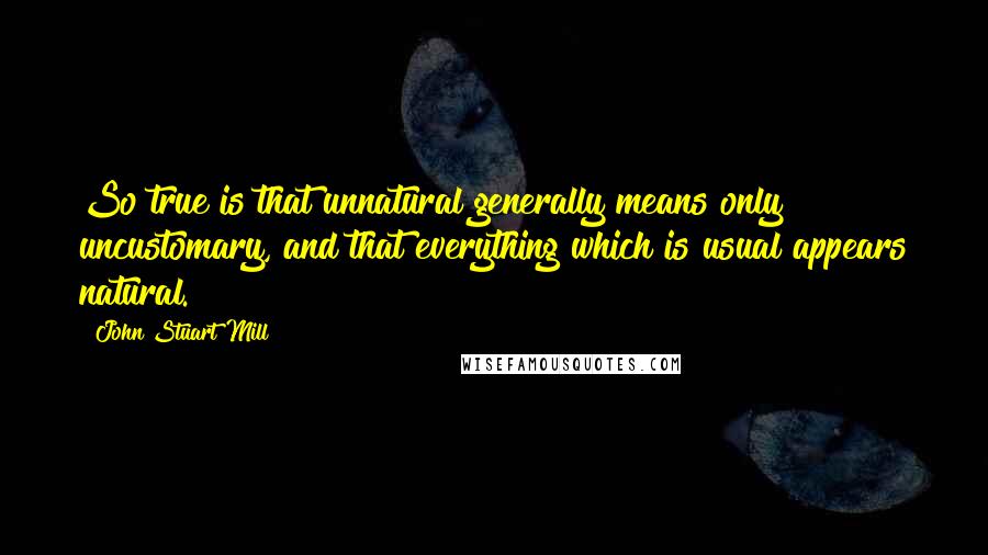 John Stuart Mill Quotes: So true is that unnatural generally means only uncustomary, and that everything which is usual appears natural.