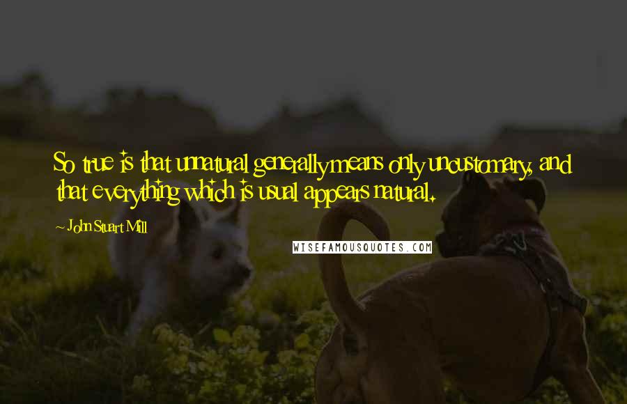 John Stuart Mill Quotes: So true is that unnatural generally means only uncustomary, and that everything which is usual appears natural.