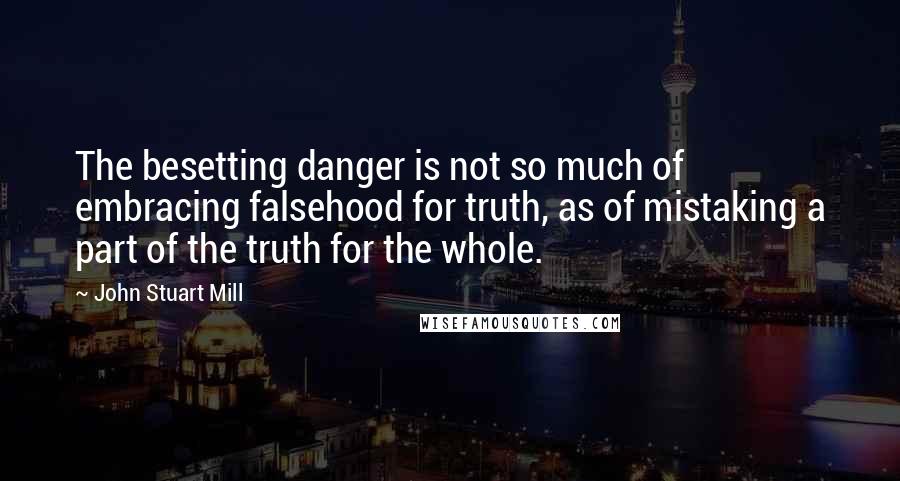 John Stuart Mill Quotes: The besetting danger is not so much of embracing falsehood for truth, as of mistaking a part of the truth for the whole.