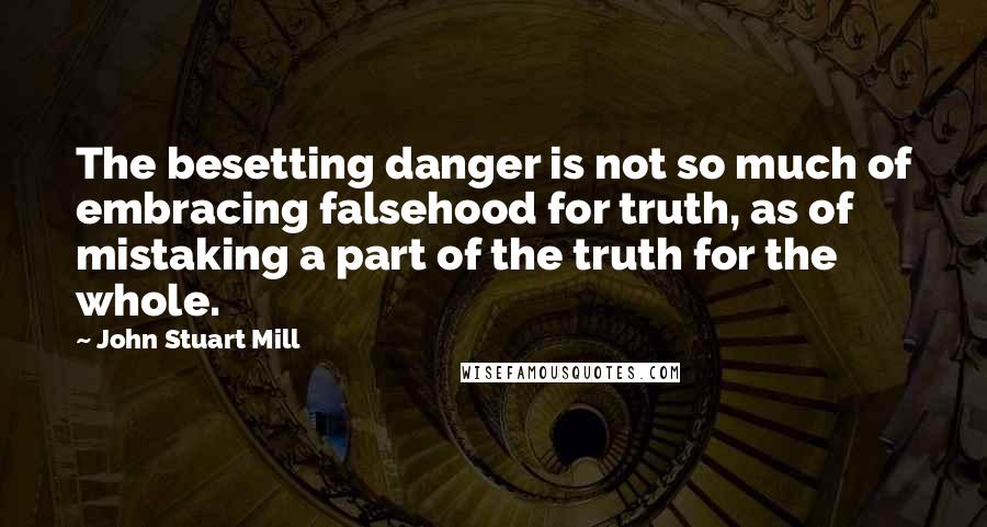 John Stuart Mill Quotes: The besetting danger is not so much of embracing falsehood for truth, as of mistaking a part of the truth for the whole.