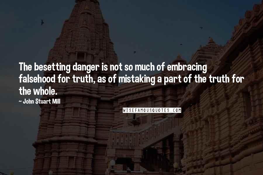 John Stuart Mill Quotes: The besetting danger is not so much of embracing falsehood for truth, as of mistaking a part of the truth for the whole.