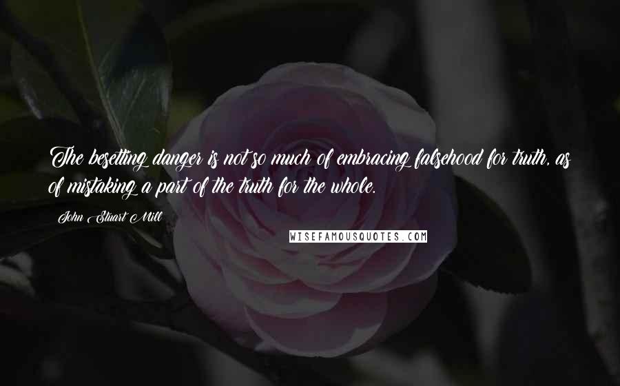 John Stuart Mill Quotes: The besetting danger is not so much of embracing falsehood for truth, as of mistaking a part of the truth for the whole.