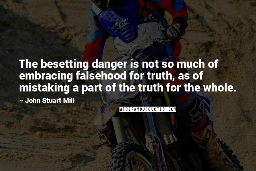 John Stuart Mill Quotes: The besetting danger is not so much of embracing falsehood for truth, as of mistaking a part of the truth for the whole.