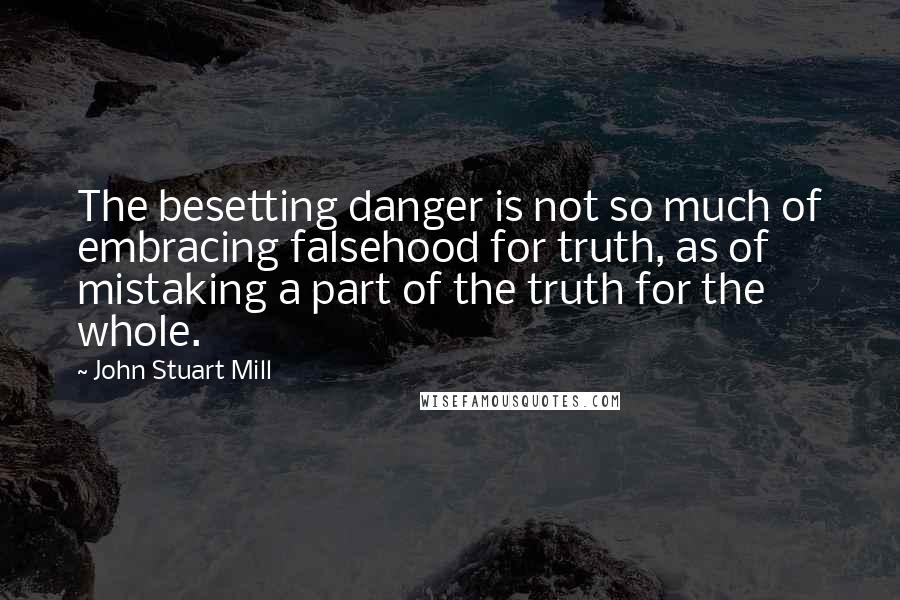 John Stuart Mill Quotes: The besetting danger is not so much of embracing falsehood for truth, as of mistaking a part of the truth for the whole.