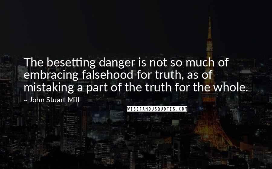 John Stuart Mill Quotes: The besetting danger is not so much of embracing falsehood for truth, as of mistaking a part of the truth for the whole.