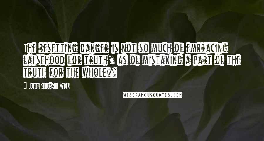 John Stuart Mill Quotes: The besetting danger is not so much of embracing falsehood for truth, as of mistaking a part of the truth for the whole.