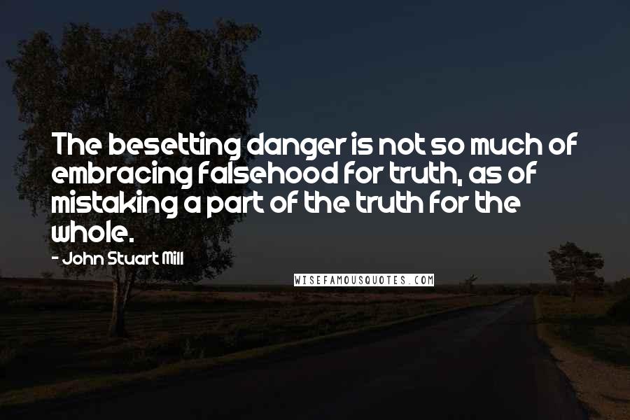 John Stuart Mill Quotes: The besetting danger is not so much of embracing falsehood for truth, as of mistaking a part of the truth for the whole.