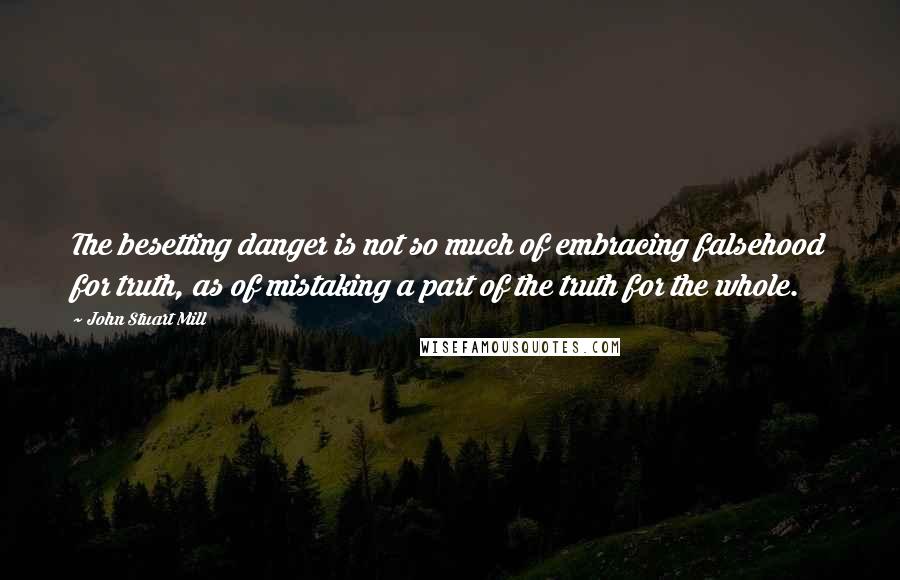 John Stuart Mill Quotes: The besetting danger is not so much of embracing falsehood for truth, as of mistaking a part of the truth for the whole.