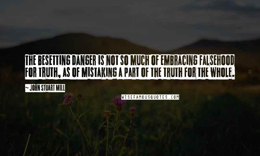 John Stuart Mill Quotes: The besetting danger is not so much of embracing falsehood for truth, as of mistaking a part of the truth for the whole.