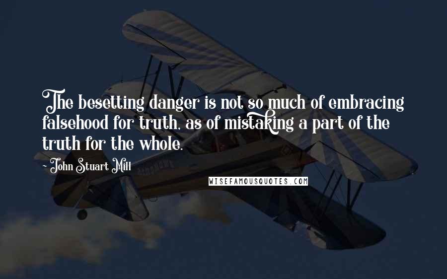 John Stuart Mill Quotes: The besetting danger is not so much of embracing falsehood for truth, as of mistaking a part of the truth for the whole.