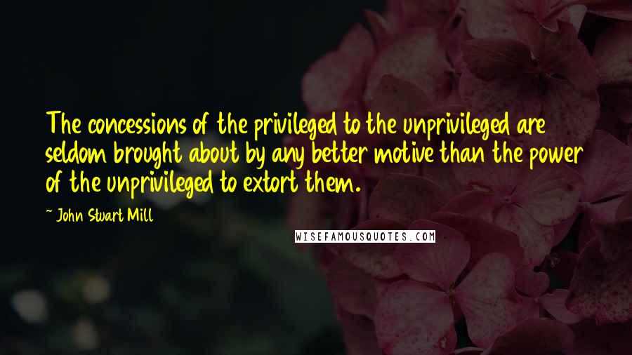 John Stuart Mill Quotes: The concessions of the privileged to the unprivileged are seldom brought about by any better motive than the power of the unprivileged to extort them.