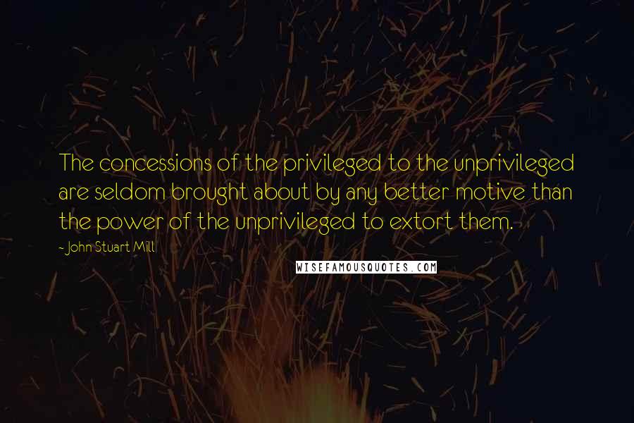 John Stuart Mill Quotes: The concessions of the privileged to the unprivileged are seldom brought about by any better motive than the power of the unprivileged to extort them.