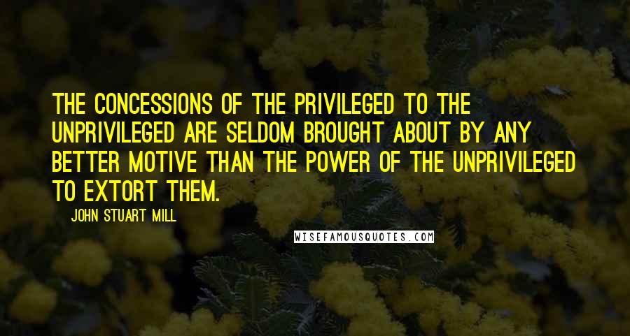 John Stuart Mill Quotes: The concessions of the privileged to the unprivileged are seldom brought about by any better motive than the power of the unprivileged to extort them.