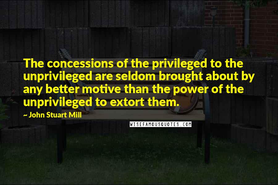 John Stuart Mill Quotes: The concessions of the privileged to the unprivileged are seldom brought about by any better motive than the power of the unprivileged to extort them.