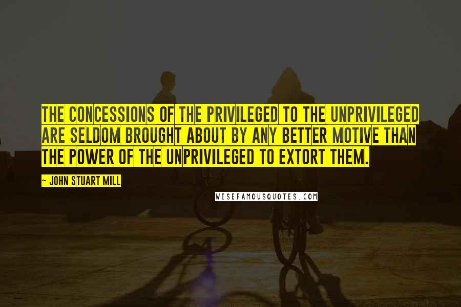 John Stuart Mill Quotes: The concessions of the privileged to the unprivileged are seldom brought about by any better motive than the power of the unprivileged to extort them.