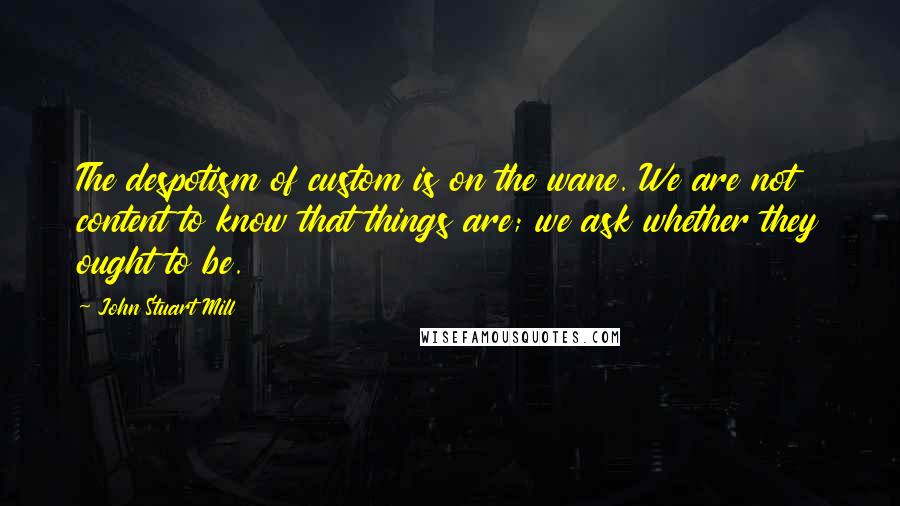John Stuart Mill Quotes: The despotism of custom is on the wane. We are not content to know that things are; we ask whether they ought to be.