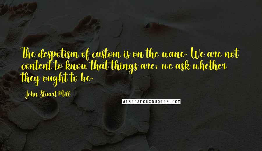 John Stuart Mill Quotes: The despotism of custom is on the wane. We are not content to know that things are; we ask whether they ought to be.